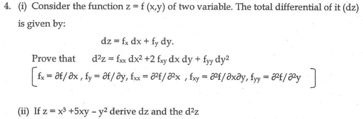 4. (i) Consider the function z =f (x,y) of two variable. The total differential of it (dz)
is given by:
dz = fx dx + fy dy.
Prove that
d?z = fxx dx2 +2 fxy dx dy + fyy dy2
fx = əf/ əx , fy = Əf/ ây, fxx = Ə²f/ ²x , fxy = Pf/Əxây, fyy = a²f/²y |
%3D
%3D
(ii) If z = x3 +5xy - y2 derive dz and the d?z
