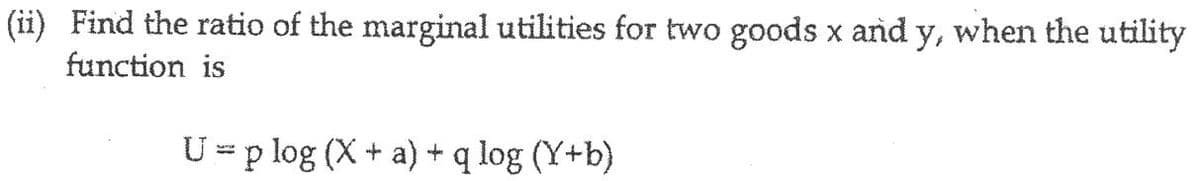 (ii) Find the ratio of the marginal utilities for two goods x and y, when the utility
function is
U = p log (X+ a) + q log (Y+b)
