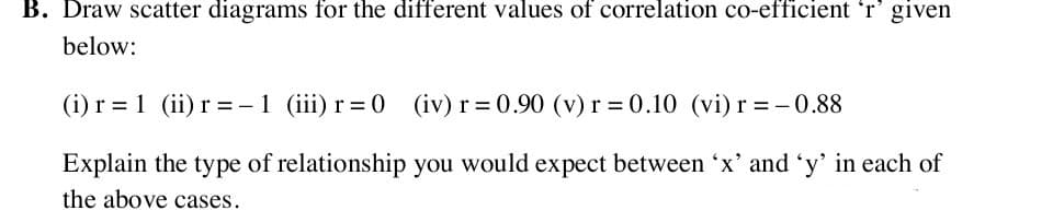 Draw scatter diagrams for the different values of correlation co-efficient 'r' given
below:
(i) r = 1 (ii) r =-1 (iii) r=0 (iv) r= 0.90 (v) r = 0.10 (vi)r =-0.88
Explain the type of relationship you would expect between 'x' and 'y' in each of
the above cases.
