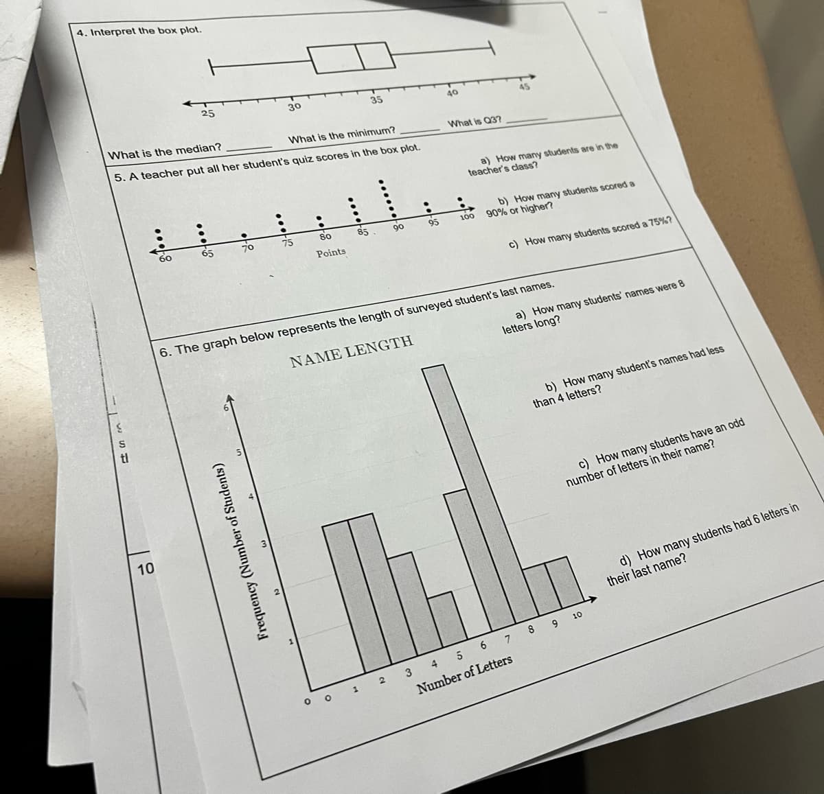 4. Interpret the box plot.
S
S
10
What is the median?
What is the minimum?
5. A teacher put all her student's quiz scores in the box plot.
60
t
25
:
65
●
70
Frequency (Number of Students)
30
·
●
75
·
35
80
Points
•
90
85.
•
95
40
What is Q37
45
a) How many students are in the
teacher's class?
b) How many students scored a
100 90% or higher?
c) How many students scored a 75%?
a) How many students' names were 8
letters long?
6. The graph below represents the length of surveyed student's last names.
NAME LENGTH
b) How many student's names had less
than 4 letters?
c) How many students have an odd
number of letters in their name?
3 4
5 6 7 8 9 10
Number of Letters
0 0 1 2 3 4
d) How many students had 6 letters in
their last name?