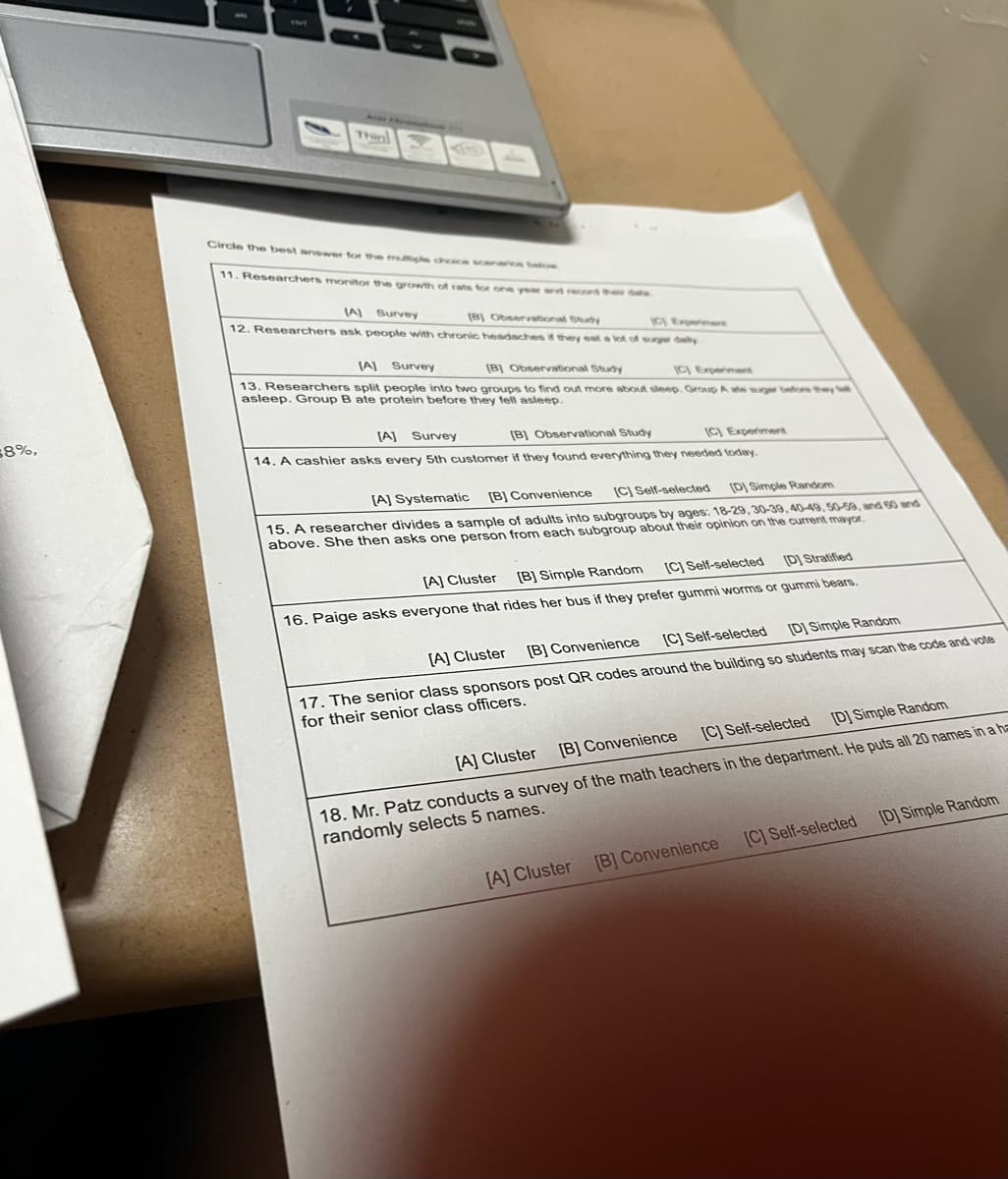 $8%,
ENT
Circle the best answer for the multiple choice scenarios below
11. Researchers monitor the growth of rats for one year and recond their dat
(A) Survey
[B] Observational Study
12. Researchers ask people with chronic headaches if they eat a lot of sugar daly
[B] Observational Study
(A) Survey
(C) Experiment
13. Researchers split people into two groups to find out more about sleep. Group A ate suger before they
asleep. Group B ate protein before they fell asleep.
[A] Survey
[B] Observational Study
(C) Experiment
14. A cashier asks every 5th customer if they found everything they needed today.
[C] Self-selected [D] Simple Random
[A] Systematic [B] Convenience
15. A researcher divides a sample of adults into subgroups by ages: 18-29, 30-39, 40-49, 50-59, and 60 and
above. She then asks one person from each subgroup about their opinion on the current mayor.
(D) Stratified
(C) Self-selected
[A] Cluster [B] Simple Random
16. Paige asks everyone that rides her bus if they prefer gummi worms or gummi bears.
(D) Simple Random
[C] Self-selected
[B] Convenience
[A] Cluster
17. The senior class sponsors post QR codes around the building so students may scan the code and vote
for their senior class officers.
[A] Cluster
[C] Self-selected
[B] Convenience
[D] Simple Random
18. Mr. Patz conducts a survey of the math teachers in the department. He puts all 20 names in a ha
randomly selects 5 names.
[A] Cluster [B] Convenience
[C] Self-selected
[D] Simple Random