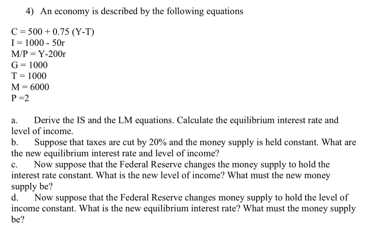 ### Understanding Economic Equilibrium: A Case Study

In this case study, we examine the economic equilibrium using a hypothetical economy described by the following equations:

**Consumption Function:**
\[ C = 500 + 0.75 (Y - T) \]
Where:
- \( C \) is consumption
- \( Y \) is income
- \( T \) is taxes

**Investment Function:**
\[ I = 1000 - 50r \]
Where:
- \( I \) is investment
- \( r \) is the interest rate

**Money Market Equilibrium Condition:**
\[ \frac{M}{P} = Y - 200r \]
Where:
- \( M \) is the money supply
- \( P \) is the price level

**Government Expenditure:**
\[ G = 1000 \]

**Taxes:**
\[ T = 1000 \]

**Money Supply:**
\[ M = 6000 \]

**Price Level:**
\[ P = 2 \]

### Questions:

**a. Derive the IS and LM equations. Calculate the equilibrium interest rate and level of income.**

**b. Suppose that taxes are cut by 20% and the money supply is held constant. What are the new equilibrium interest rate and level of income?**

**c. Suppose that the Federal Reserve changes the money supply to hold the interest rate constant. What is the new level of income? What must the new money supply be?**

**d. Suppose the Federal Reserve changes the money supply to hold the level of income constant. What is the new equilibrium interest rate? What must the money supply be?**

By exploring these questions, students can gain a deeper understanding of how fiscal and monetary policies impact the equilibrium in an economy, and how different variables interact within the IS-LM framework.