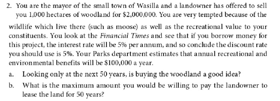 2. You are the mayor of the small town of Wasilla and a landowner has offered to sell
you 1,000 hectares of woodland for $2,000,000. You are very tempted because of the
wildlife which live there (such as moose) as well as the recreational value to your
constituents. You look at the Financial Times and see that if you borrow money for
this project, the interest rate will be 5% per annum, and so conclude the discount rate
you should use is 5%. Your Parks department estimates that annual recreational and
environmental benefits will be $100,000 a year.
a. Looking only at the next 50 years, is buying the woodland a good idea?
b.
What is the maximum amount you would be willing to pay the landowner to
lease the land for 50 years?