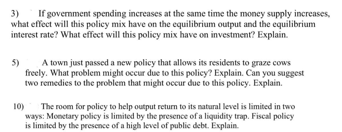 Certainly! Here is the transcription for an educational website:

---

### Economic Policies and Their Impacts

#### Question 3:
**If government spending increases at the same time the money supply increases, what effect will this policy mix have on the equilibrium output and the equilibrium interest rate? What effect will this policy mix have on investment? Explain.**

**Explanation:**
- When government spending increases, aggregate demand rises, which can lead to higher output and employment in the economy. 
- Simultaneously, an increase in the money supply can lower interest rates by increasing the amount of money available for lending.
- The combined effect of higher government spending and increased money supply can boost equilibrium output as lower interest rates encourage more investment by businesses.
- The initial increase in demand from government spending can drive economic growth, while the lower interest rates from an increased money supply can further support investment and spending.
- Overall, this policy mix is likely to enhance economic activity by raising output and potentially keeping interest rates in check, fostering a favorable environment for investment.

#### Question 5:
**A town just passed a new policy that allows its residents to graze cows freely. What problem might occur due to this policy? Explain. Can you suggest two remedies to the problem that might occur due to this policy. Explain.**

**Explanation:**
- Allowing residents to graze cows freely can lead to overgrazing, which occurs when too many animals feed on the same pasture. This can degrade the land, reduce grass availability, and harm the environment.
- Two possible remedies to this problem are:
  1. Implementing a rotational grazing system where different areas are grazed at different times to allow vegetation to recover.
  2. Enforcing a quota system that limits the number of cows each resident can graze, thus preventing overuse of the land.

#### Question 10:
**The room for policy to help output return to its natural level is limited in two ways: Monetary policy is limited by the presence of a liquidity trap. Fiscal policy is limited by the presence of a high level of public debt. Explain.**

**Explanation:**
- **Monetary Policy and Liquidity Trap:**
  - A liquidity trap occurs when interest rates are already very low, and people prefer to hold onto cash rather than invest in bonds or other investments even if central banks increase the money supply. This makes monetary policy less effective in stimulating economic growth.
- **Fiscal Policy and High Public Debt: