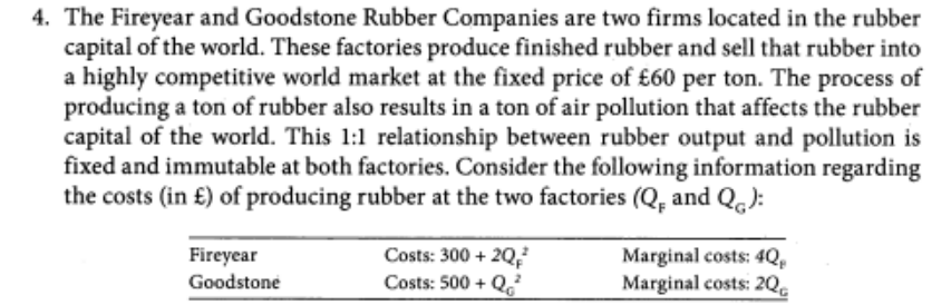 4. The Fireyear and Goodstone Rubber Companies are two firms located in the rubber
capital of the world. These factories produce finished rubber and sell that rubber into
a highly competitive world market at the fixed price of £60 per ton. The process of
producing a ton of rubber also results in a ton of air pollution that affects the rubber
capital of the world. This 1:1 relationship between rubber output and pollution is
fixed and immutable at both factories. Consider the following information regarding
the costs (in £) of producing rubber at the two factories (Q, and Qg):
Fireyear
Goodstone
Costs: 300 + 20,²
Costs: 500+ Q²
Marginal costs: 4Q,
Marginal costs: 2Q