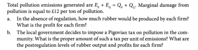 Total pollution emissions generated are E₂ + E = Q + Q. Marginal damage from
pollution is equal to £12 per ton of pollution.
In the absence of regulation, how much rubber would be produced by each firm?
What is the profit for each firm?
b. The local government decides to impose a Pigovian tax on pollution in the com-
munity. What is the proper amount of such a tax per unit of emissions? What are
the postregulation levels of rubber output and profits for each firm?