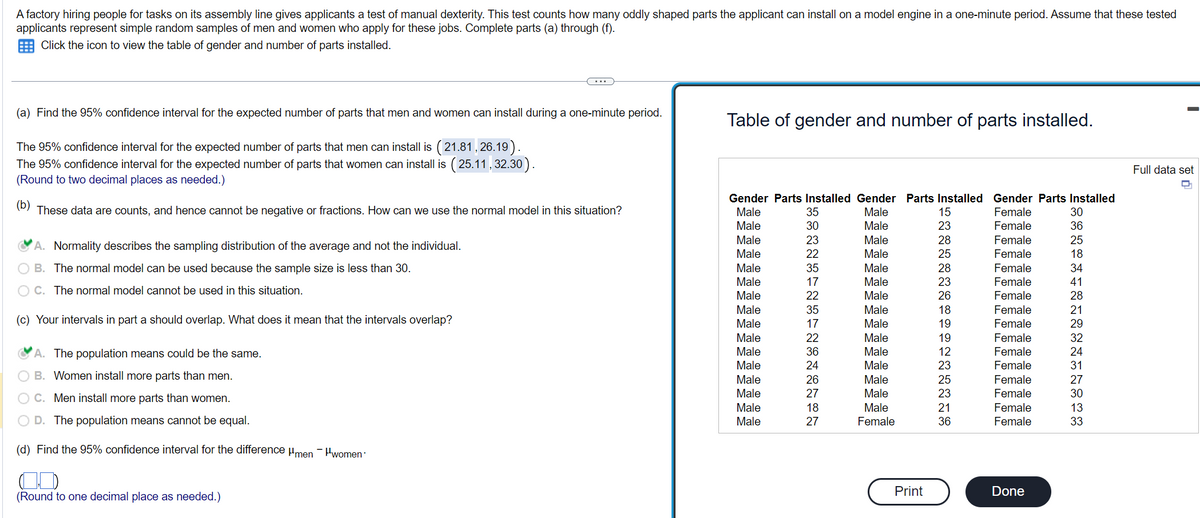 A factory hiring people for tasks on its assembly line gives applicants a test of manual dexterity. This test counts how many oddly shaped parts the applicant can install on a model engine in a one-minute period. Assume that these tested
applicants represent simple random samples of men and women who apply for these jobs. Complete parts (a) through (f).
Click the icon to view the table of gender and number of parts installed.
(a) Find the 95% confidence interval for the expected number of parts that men and women can install during a one-minute period.
The 95% confidence interval for the expected number of parts that men can install is (21.81,26.19).
The 95% confidence interval for the expected number of parts that women can install is (25.11, 32.30).
(Round to two decimal places as needed.)
(b) These data are counts, and hence cannot be negative or fractions. How can we use the normal model in this situation?
A. Normality describes the sampling distribution of the average and not the individual.
B. The normal model can be used because the sample size is less than 30.
C. The normal model cannot be used in this situation.
(c) Your intervals in part a should overlap. What does it mean that the intervals overlap?
A. The population means could be the same.
B. Women install more parts than men.
C. Men install more parts than women.
D. The population means cannot be equal.
(d) Find the 95% confidence interval for the difference μmen women
(Round to one decimal place as needed.)
Table of gender and number of parts installed.
Male
Male
Male
Male
Male
Male
Gender Parts Installed Gender Parts Installed Gender Parts Installed
Male
Female
Female
Female
Female
Female
Female
Female
Female
Female
Female
Female
Female
Female
Female
Female
Female
Male
Male
Male
Male
Male
Male
Male
Male
Male
Male
Male
Male
Male
Male
Male
Male
Male
Male
Male
Male
Male
Male
Male
Male
Female
SENKINENSNANIN
35
30
23
22
35
17
22
35
17
22
36
24
26
27
18
27
Print
15
23
28
25
28
23
26
18
19
19
12
23
25
23
21
36
Done
SSREFFEN22
30
36
25
18
34
41
28
21
29
32
24
31
27
30
13
33
Full data set
D