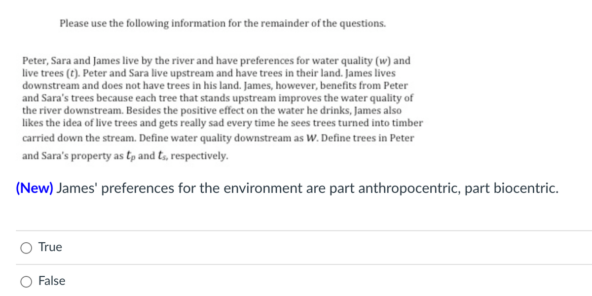 Please use the following information for the remainder of the questions.
Peter, Sara and James live by the river and have preferences for water quality (w) and
live trees (t). Peter and Sara live upstream and have trees in their land. James lives
downstream and does not have trees in his land. James, however, benefits from Peter
and Sara's trees because each tree that stands upstream improves the water quality of
the river downstream. Besides the positive effect on the water he drinks, James also
likes the idea of live trees and gets really sad every time he sees trees turned into timber
carried down the stream. Define water quality downstream as W. Define trees in Peter
and Sara's property as tp and ts, respectively.
(New) James' preferences for the environment are part anthropocentric, part biocentric.
True
False
