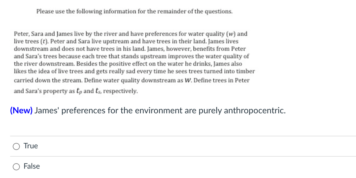 Please use the following information for the remainder of the questions.
Peter, Sara and James live by the river and have preferences for water quality (w) and
live trees (t). Peter and Sara live upstream and have trees in their land. James lives
downstream and does not have trees in his land. James, however, benefits from Peter
and Sara's trees because each tree that stands upstream improves the water quality of
the river downstream. Besides the positive effect on the water he drinks, James also
likes the idea of live trees and gets really sad every time he sees trees turned into timber
carried down the stream. Define water quality downstream as W. Define trees in Peter
and Sara's property as tp and ts, respectively.
(New) James' preferences for the environment are purely anthropocentric.
True
O False