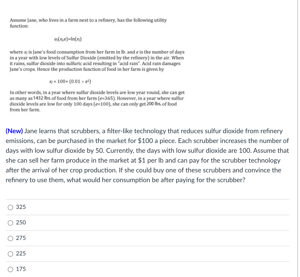 Assume Jane, who lives in a farm next to a refinery, has the following utility
function:
u/(x,e)=In(x))
where xy is Jane's food consumption from her farm in lb. and e is the number of days
in a year with low levels of Sulfur Dioxide (emitted by the refinery) in the air. When
it rains, sulfur dioxide into sulfuric acid resulting in "acid rain". Acid rain damages
Jane's crops. Hence the production function of food in her farm is given by
x) = 100+ (0.01 x e²)
In other words, in a year where sulfur dioxide levels are low year round, she can get
as many as 1432 lbs. of food from her farm (e=365). However, in a year where sulfur
dioxide levels are low for only 100 days (e=100), she can only get 200 lbs. of food
from her farm.
(New) Jane learns that scrubbers, a filter-like technology that reduces sulfur dioxide from refinery
emissions, can be purchased in the market for $100 a piece. Each scrubber increases the number of
days with low sulfur dioxide by 50. Currently, the days with low sulfur dioxide are 100. Assume that
she can sell her farm produce in the market at $1 per lb and can pay for the scrubber technology
after the arrival of her crop production. If she could buy one of these scrubbers and convince the
refinery to use them, what would her consumption be after paying for the scrubber?
325
250
275
225
175