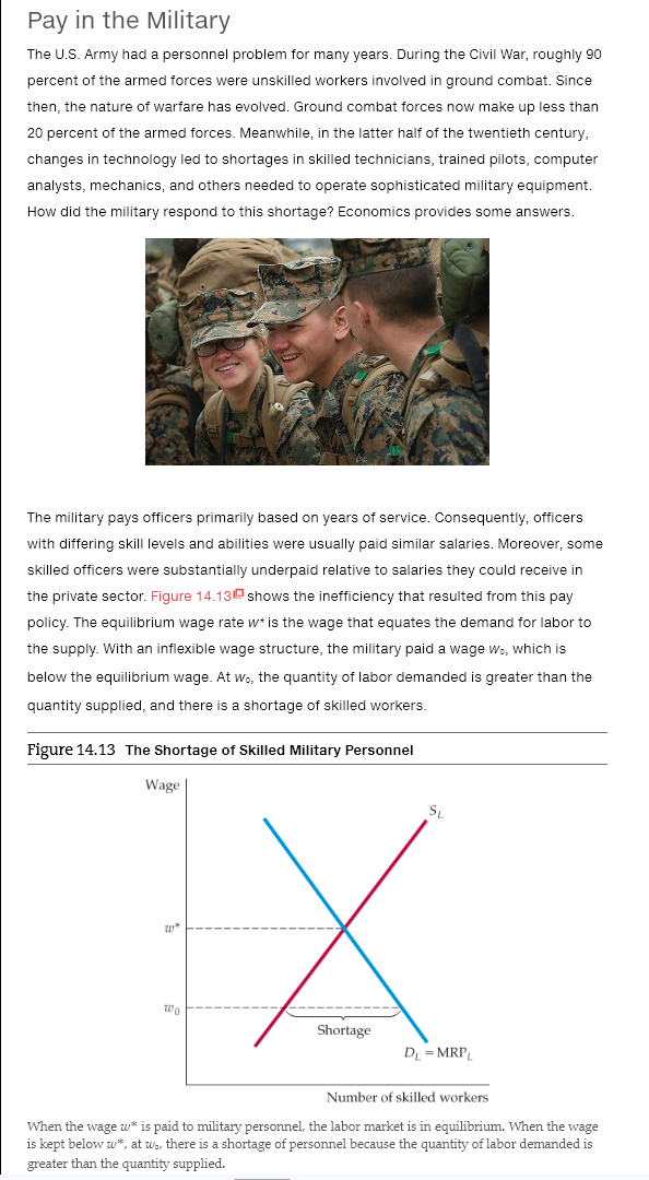 Pay in the Military
The U.S. Army had a personnel problem for many years. During the Civil War, roughly 90
percent of the armed forces were unskilled workers involved in ground combat. Since
then, the nature of warfare has evolved. Ground combat forces now make up less than
20 percent of the armed forces. Meanwhile, in the latter half of the twentieth century,
changes in technology led to shortages in skilled technicians, trained pilots, computer
analysts, mechanics, and others needed to operate sophisticated military equipment.
How did the military respond to this shortage? Economics provides some answers.
The military pays officers primarily based on years of service. Consequently, officers
with differing skill levels and abilities were usually paid similar salaries. Moreover, some
skilled officers were substantially underpaid relative to salaries they could receive in
the private sector. Figure 14.13 shows the inefficiency that resulted from this pay
policy. The equilibrium wage rate w+ is the wage that equates the demand for labor to
the supply. With an inflexible wage structure, the military paid a wage w., which is
below the equilibrium wage. At wo, the quantity of labor demanded is greater than the
quantity supplied, and there is a shortage of skilled workers.
Figure 14.13 The Shortage of Skilled Military Personnel
Wage
20*
Wo
Shortage
SL
DL= MRPL
Number of skilled workers
When the wage w* is paid to military personnel, the labor market is in equilibrium. When the wage
is kept below w*, at wo, there is a shortage of personnel because the quantity of labor demanded is
greater than the quantity supplied.