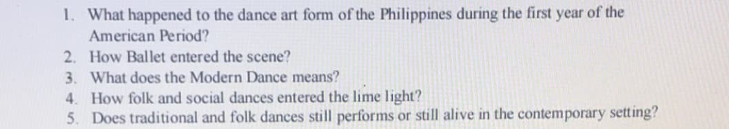 1. What happened to the dance art form of the Philippines during the first year of the
American Period?
2. How Ballet entered the scene?
3. What does the Modern Dance means?
4. How folk and social dances entered the lime light?
5. Does traditional and folk dances still performs or still alive in the contemporary setting?
