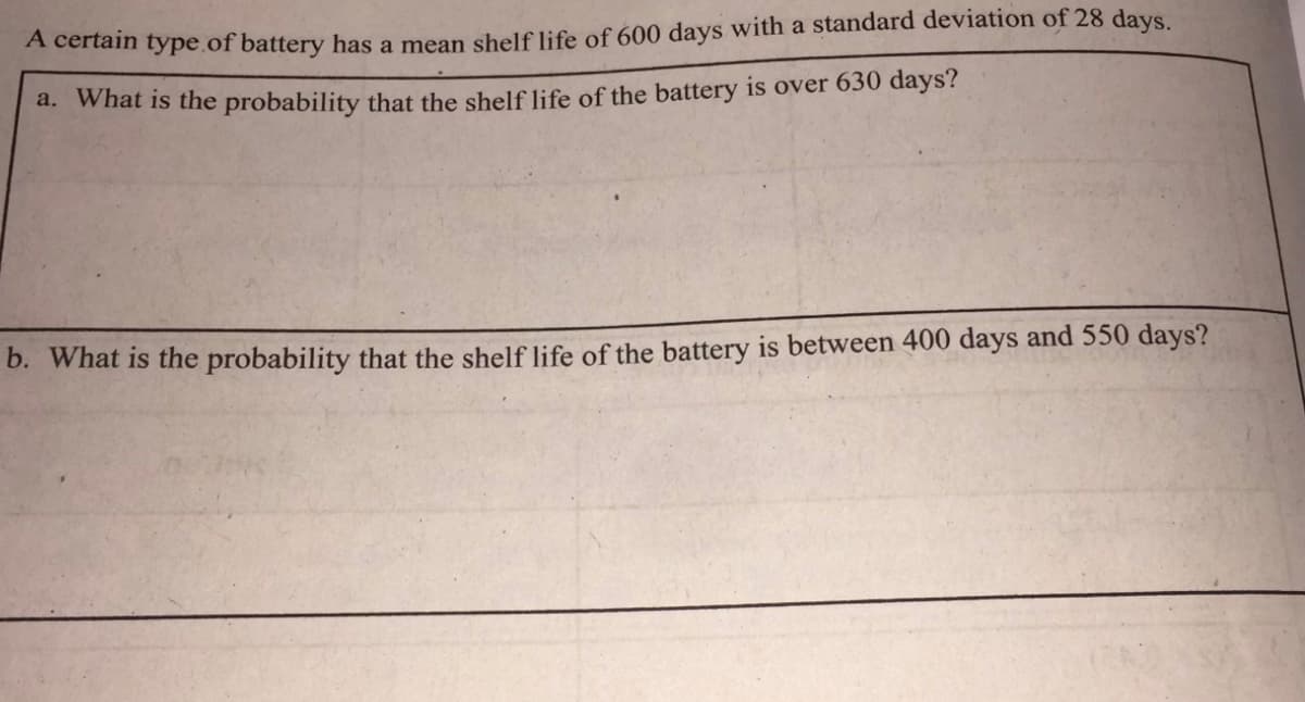 A certain type of battery has a mean shelf life of 600 days with a standard deviation of 28 days
a. What is the probability that the shelf life of the battery is over 630 days?
b. What is the probability that the shelf life of the battery is between 400 days and 550 days?
