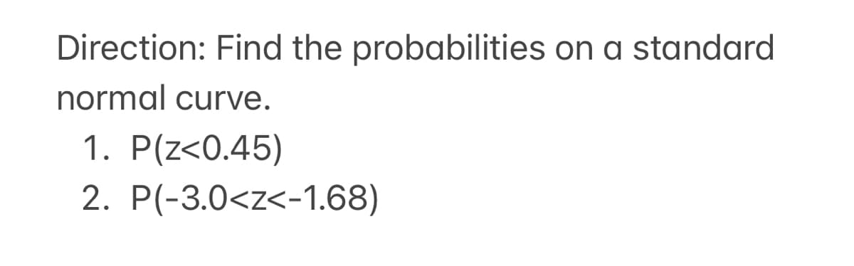 Direction: Find the probabilities on a standard
normal curve.
1. P(z<0.45)
2. P(-3.0<z<-1.68)
