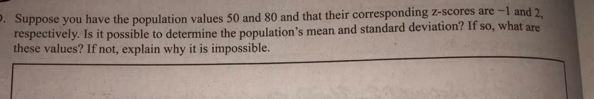 D. Suppose you have the population values 50 and 80 and that their corresponding z-scores are -1 and 2.
respectively. Is it possible to determine the population's mean and standard deviation? If so, what are
these values? If not, explain why it is impossible.
