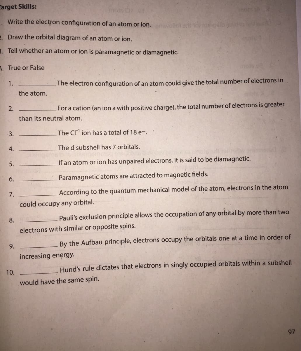 Target Skills:
mots
. Write the electron configuration of an atom or ion. woflot a iorege
2. Draw the orbital diagram of an atom or ion.
3. Tell whether an atom or ion is pàramagnetic or diamagnetic.
A. True or False
1.
- The electron configuration of an atom could give the total number of electrons in
the atom.
2.
For a cation (an ion a with positive charge), the total number of electrons is greater
than its neutral atom.
3.
The CI ion has a total of 18 e-.
4.
The d subshell has 7 orbitals.
5.
If an atom or ion has unpaired electrons, it is said to be diamagnetic.
6.
Paramagnetic atoms are attracted to magnetic fields.
7.
According to the quantum mechanical model of the atom, electrons in the atom
could occupy any orbital.
Pauli's exclusion principle allows the occupation of any orbital by more than two
8.
electrons with similar or opposite spins.
By the Aufbau principle, electrons occupy the orbitals one at a time in order of
9.
increasing energy.
Hund's rule dictates that electrons in singly occupied orbitals within a subshell
10.
would have the same spin.
97
