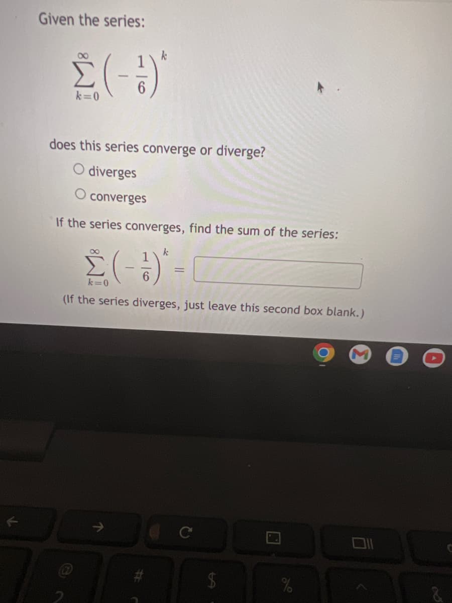 Given the series:
k=0
does this series converge or diverge?
diverges
converges
If the series converges, find the sum of the series:
k=0
(If the series diverges, just leave this second box blank.)
