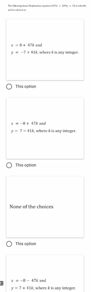 The following linear Diophantine equation 2173x + 2491y = 53 is solvable
and its solution is:
x = 8+ 47k and
y = -7 + 41k, where k is any integer.
This option
x = -8 + 47k and
y = 7- 41k, where k is any integer.
This option
None of the choices
This option
x = -8 - 47k and
y = 7+ 41k, where k is any integer.
