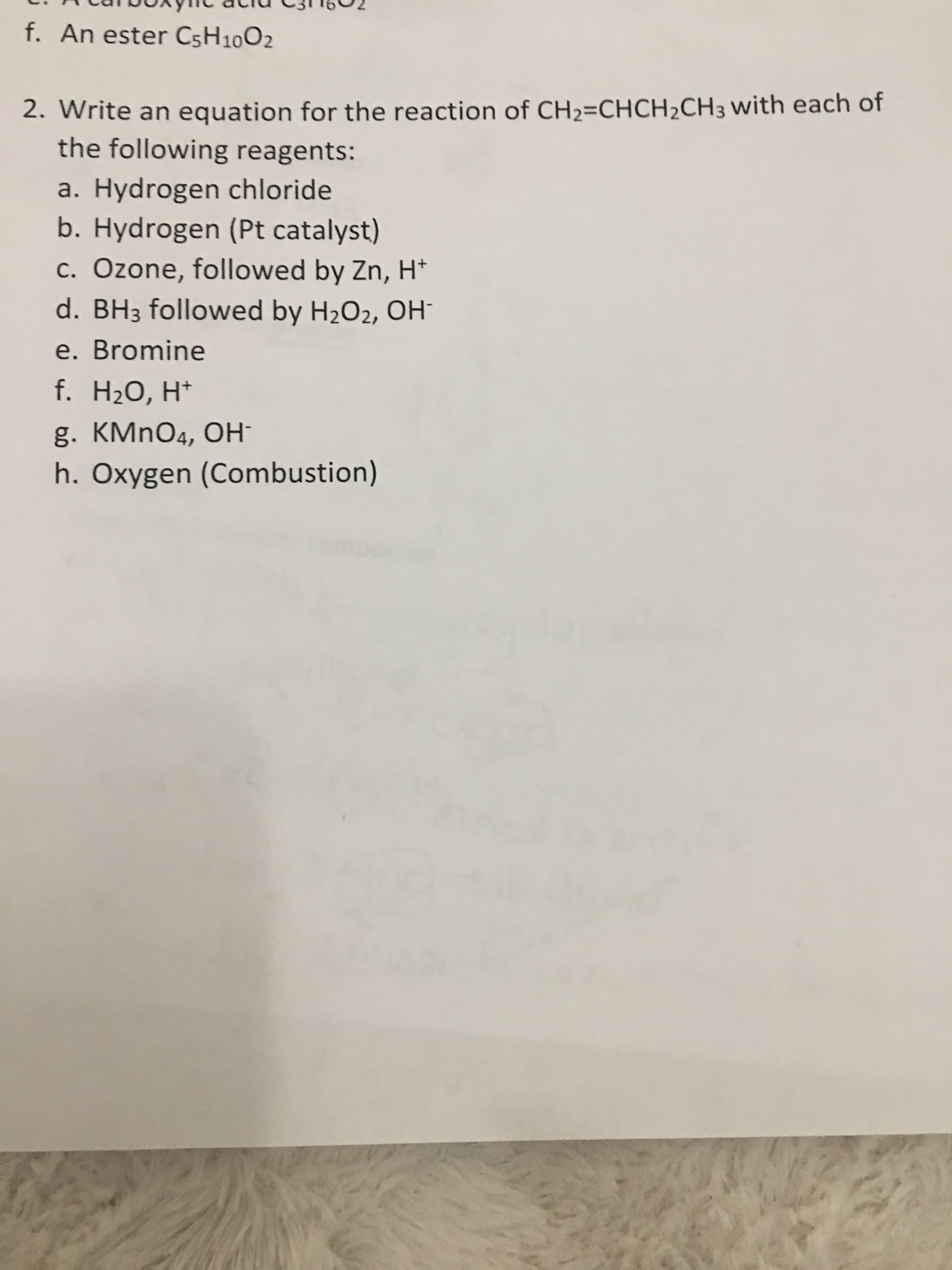 f. An ester CsH10O2
2. Write an equation for the reaction of CH2=CHCH2CH3 with each of
the following reagents:
a. Hydrogen chloride
b. Hydrogen (Pt catalyst)
c. Ozone, followed by Zn, H*
d. BH3 followed by H2O2, OH
e. Bromine
f. H20, H*
g. KMnO4, OH
h. Oxygen (Combustion)
