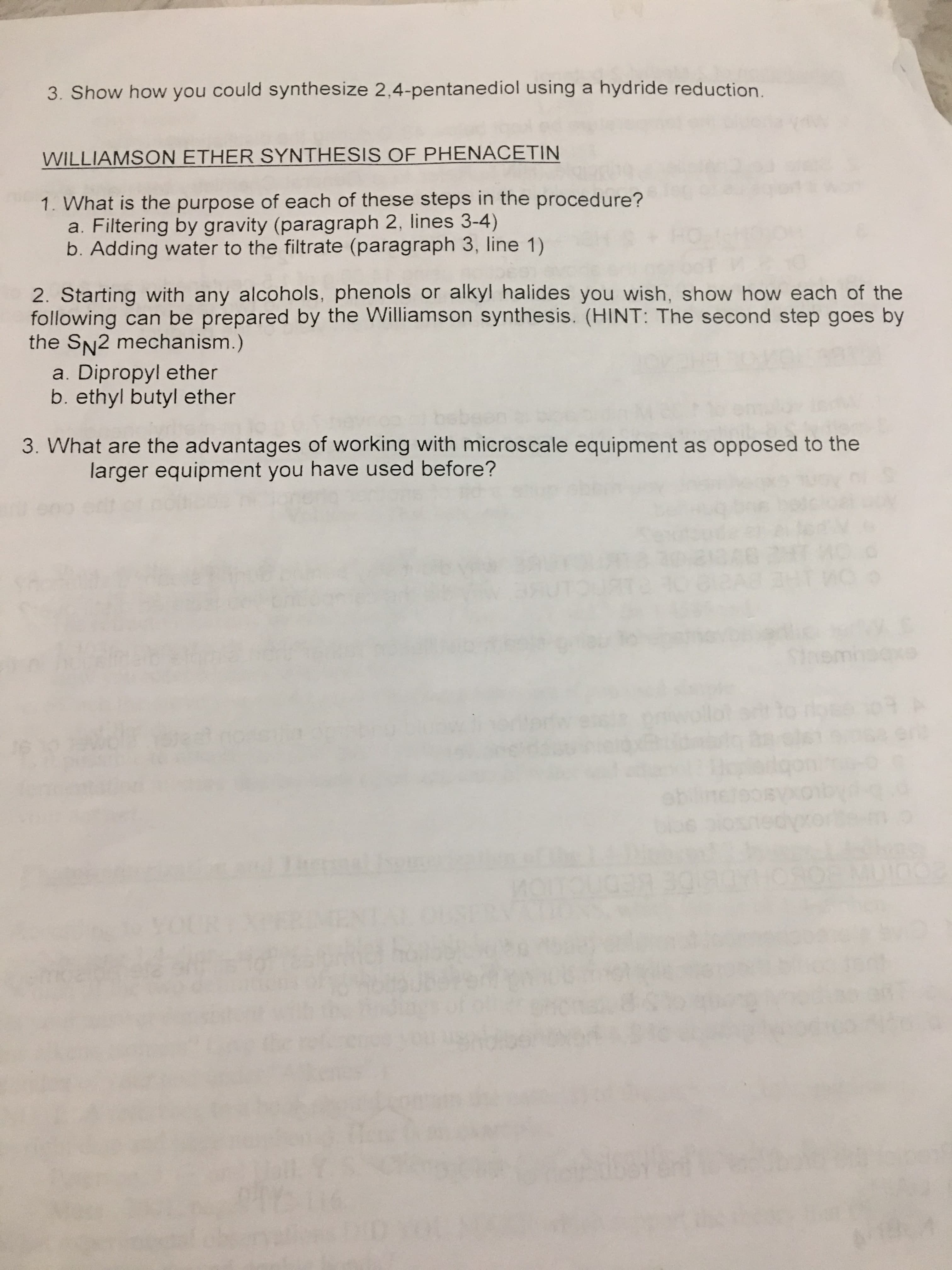 3. Show how you could synthesize 2,4-pentanediol using a hydride reduction.
WILLIAMSON ETHER SYNTHESIS OF PHENACETIN
1. What is the purpose of each of these steps in the procedure?
Filtering by gravity (paragraph 2, lines 3-4)
b. Adding water to the filtrate (paragraph 3, line 1)
2. Starting with any alcohols, phenols or alkyl halides you wish, show how each of the
following can be prepared by the Williamson synthesis. (HINT: The second step goes by
the SN2 mechanism.)
a. Dipropyl ether
b. ethyl butyl ether
3. What are the advantages of working with microscale equipment as opposed to the
larger equipment you have used before?
of
Sta
Cuin
