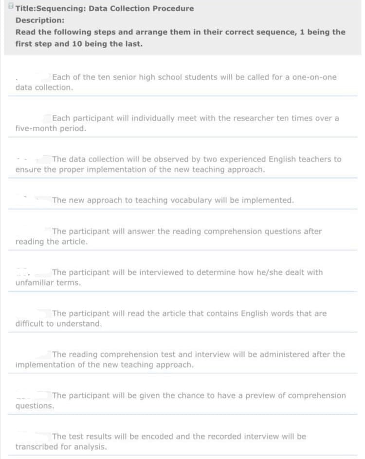 Title:Sequencing: Data Collection Procedure
Description:
Read the following steps and arrange them in their correct sequence, 1 being the
first step and 10 being the last.
Each of the ten senior high school students will be called for a one-on-one
data collection.
Each participant will individually meet with the researcher ten times over a
five-month period.
The data collection will be observed by two experienced English teachers to
ensure the proper implementation of the new teaching approach.
The new approach to teaching vocabulary will be implemented.
The participant will answer the reading comprehension questions after
reading the article.
The participant will be interviewed to determine how he/she dealt with
unfamiliar terms.
The participant will read the article that contains English words that are
difficult to understand.
The reading comprehension test and interview will be administered after the
implementation of the new teaching approach.
The participant will be given the chance to have a preview of comprehension
questions.
The test results will be encoded and the recorded interview will be
transcribed for analysis.
