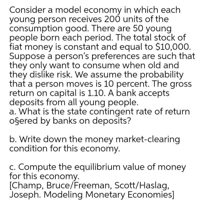 Consider a model economy in which each
young person receives 200 units of the
consumption good. There are 50 young
people born each period. The total stock of
fiat money is constant and equal to $10,00.
Suppose a person's preferences are such that
they only want to consume when old and
they dislike risk. We assume the probability
that a person moves is 10 percent. The gross
return on capital is 1.10. A bank accepts
deposits from all young people.
a. What is the state contingent rate of return
oşered by banks on deposits?
b. Write down the money market-clearing
condition for this economy.
c. Compute the equilibrium value of money
for this economy.
[Champ, Bruce/Freeman, Scott/Haslag,
Joseph. Modeling Monetary Economies]
