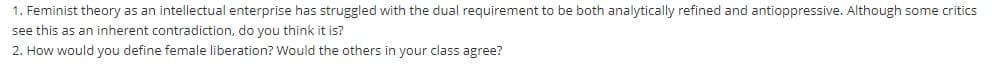 1. Feminist theory as an intellectual enterprise has struggled with the dual requirement to be both analytically refined and antioppressive. Although some critics
see this as an inherent contradiction, do you think it is?
2. How would you define female liberation? Would the others in your class agree?
