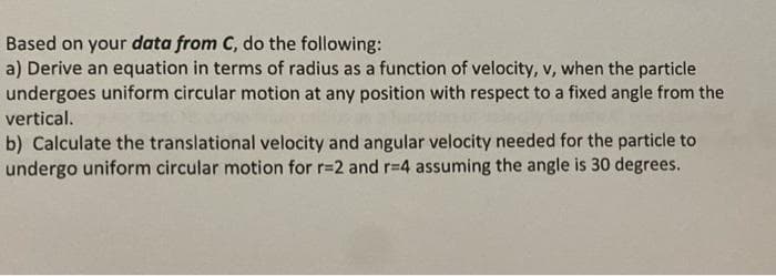 Based on your data from C, do the following:
a) Derive an equation in terms of radius as a function of velocity, v, when the particle
undergoes uniform circular motion at any position with respect to a fixed angle from the
vertical.
b) Calculate the translational velocity and angular velocity needed for the particle to
undergo uniform circular motion for r=2 and r-4 assuming the angle is 30 degrees.
