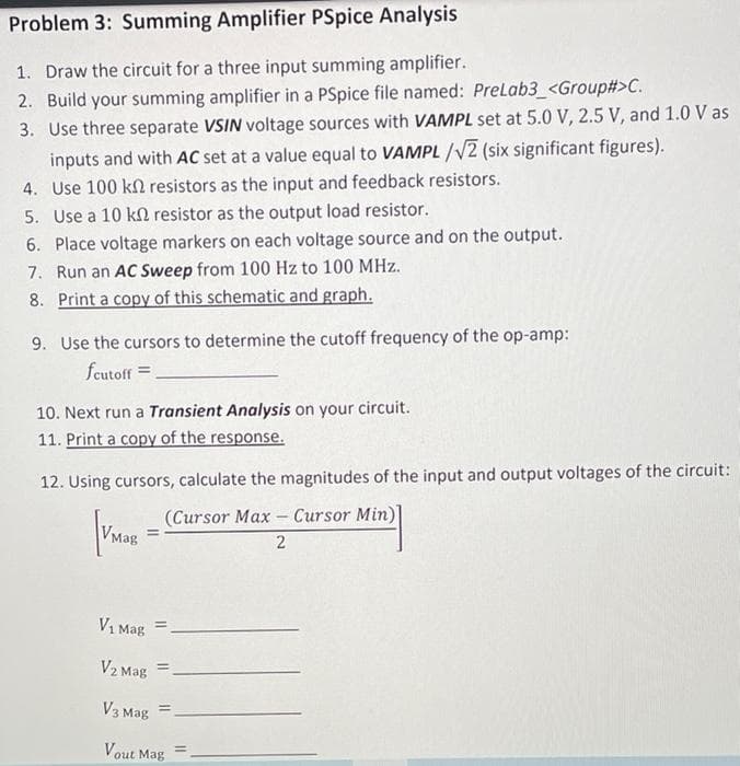 Problem 3: Summing Amplifier PSpice Analysis
1. Draw the circuit for a three input summing amplifier.
2. Build your summing amplifier in a PSpice file named: PreLab3_<Group#>C.
3. Use three separate VSIN voltage sources with VAMPL set at 5.0 V, 2.5 V, and 1.0 V as
inputs and with AC set at a value equal to VAMPL /V2 (six significant figures).
4. Use 100 kn resistors as the input and feedback resistors.
5. Use a 10 k resistor as the output load resistor.
6. Place voltage markers on each voltage source and on the output.
7. Run an AC Sweep from 100 Hz to 100 MHz.
8. Print a copy of this schematic and graph.
9. Use the cursors to determine the cutoff frequency of the op-amp:
fcutoff =
10. Next run a Transient Analysis on your circuit.
11. Print a copy of the response.
12. Using cursors, calculate the magnitudes of the input and output voltages of the circuit:
(Cursor Max - Cursor Min)]
VMag
%3D
V1 Mag
V2 Mag
V3 Mag
Vout Mag
%3!
