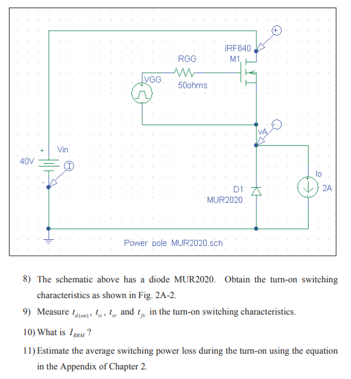 IRF640
RGG
M1
IVGG
50ohms
Vin
40V
lo
D1 A
} 2A
MUR2020
Pówer pole MUR2020.sch
8) The schematic above has a diode MUR2020. Obtain the turn-on switching
characteristics as shown in Fig. 2A-2.
9) Measure tom), ta, t, and t, in the turn-on switching characteristics.
10) What is IRM ?
11) Estimate the average switching power loss during the turn-on using the equation
in the Appendix of Chapter 2.
