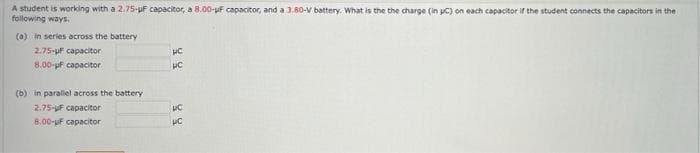 A student is working with a 2.75-uF capacitor, a 8.00-uf capacitor, and a 3.80-V battery. What is the the charge (in pC) on each capacitor if the student connects the capacitors in the
following ways.
(a) in series across the battery
2.75-pf capacitor
8.00-uf capacitor
(b) in paraliel across the battery
2.75-uF capacitor
8.00-uf capacitor
