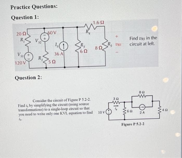 Practice Questions:
Question 1:
1.6 2
20 2
60 V
R,
Find vrs in the
circuit at left.
R,
V s2
R,
R VRS
VS
36 A
R2
50
120 V
Question 2:
Consider the circuit of Figure P 5.2-2.
Find i, by simplifying the circuit (using source
transformations) to a single-loop circuit so that
you need to write only one KVL equation to find
30
10 V
2 A
Figure P 5.2-2
