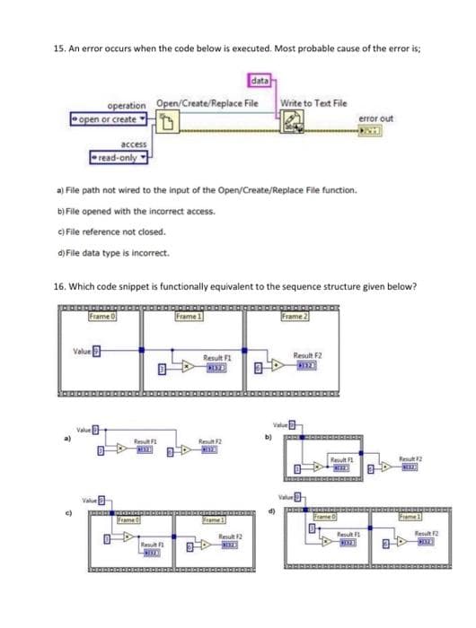 15. An error occurs when the code below is executed. Most probable cause of the error is;
data
operation Open/Create/Replace File Write to Test File
open or create
error out
access
read-only
a) File path not wired to the input of the Open/Create/Replace File function.
b) File opened with the incorrect access.
e) File reference not closed.
d) File data type is incorrect.
16. Which code snippet is functionally equivalent to the sequence structure given below?
Frame O
Frame1
Frame 2
Value
Result F1
Result F2
Value
b)
Resut F
Reut2
Result F
Result 2
Value
Value
Frame
Frame
Frame 1
Resul
Result 2
Result 2
Result
