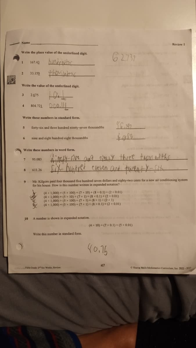AM
Name
Write the place value of the underlined digit.
hundretter
thousandths
1
2 33.159
Write the value of the underlined digit.
3
4
5
167.43
6
Write these numbers in standard form.
8
2.675
9
804.721.
forty-six and three hundred ninety-seven thousandths
Write these numbers in word form.
nine and eight hundred eight thousandths
95.083
611.26
Ainety-five and sighly three thoms and ths
six hundred eleven and twenty-six
62737
Mr. Kilgore paid four thousand five hundred seven dollars and eighty-two cents for a new air conditioning system
for his house. How is this number written in expanded notation?
(4 × 1,000) + (5 x 100) + (7 × 10) + (8 × 0.1) + (2x 0.01)
(4 × 1,000) + (5 x 10) + (7 × 1) + (8 x 0.1) + (2 × 0.01)
(4 × 1,000) + (5 x
100) + (7 × 1) + (8 × 1) + (2 × 1)
(4 × 1,000) + (5 x 100) + (7 × 1) + (8 × 0.1)+(2 × 0.01)
Write this number in standard form.
$6.397
$982
10
A number is shown in expanded notation.on bangsa wode gob
(4 x 10) + (7 × 0.1) + (5 × 0.01)
227 4 Fifth Grade: 24 Six Weeks, Review
40.76
47
Review 1
Sharon Wells Mathematics Curriculum, Inc. 2022 2023