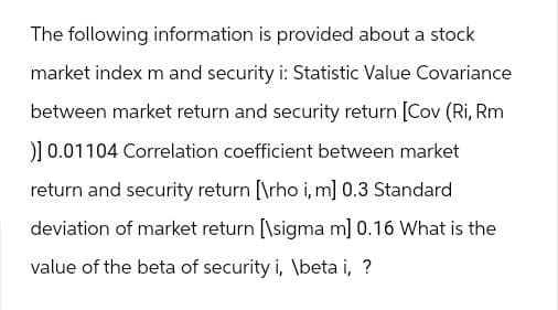 The following information is provided about a stock
market index m and security i: Statistic Value Covariance
between market return and security return [Cov (Ri, Rm
)] 0.01104 Correlation coefficient between market
return and security return [\rho i, m] 0.3 Standard
deviation of market return [\sigma m] 0.16 What is the
value of the beta of security i, \beta i, ?