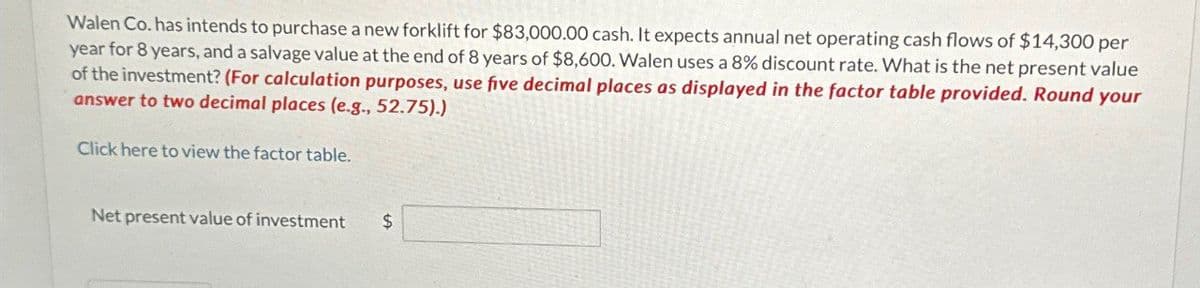 Walen Co. has intends to purchase a new forklift for $83,000.00 cash. It expects annual net operating cash flows of $14,300 per
year for 8 years, and a salvage value at the end of 8 years of $8,600. Walen uses a 8% discount rate. What is the net present value
of the investment? (For calculation purposes, use five decimal places as displayed in the factor table provided. Round your
answer to two decimal places (e.g., 52.75).)
Click here to view the factor table.
Net present value of investment
$
