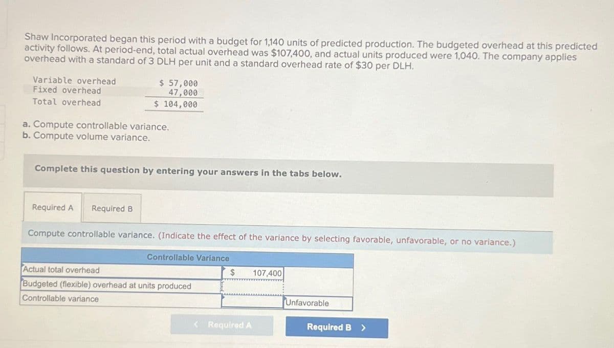 Shaw Incorporated began this period with a budget for 1,140 units of predicted production. The budgeted overhead at this predicted
activity follows. At period-end, total actual overhead was $107,400, and actual units produced were 1,040. The company applies
overhead with a standard of 3 DLH per unit and a standard overhead rate of $30 per DLH.
Variable overhead
Fixed overhead
Total overhead
$ 57,000
47,000
$ 104,000
a. Compute controllable variance.
b. Compute volume variance.
Complete this question by entering your answers in the tabs below.
Required A Required B
Compute controllable variance. (Indicate the effect of the variance by selecting favorable, unfavorable, or no variance.)
Controllable Variance
$
107,400
Actual total overhead
Budgeted (flexible) overhead at units produced
Controllable variance
Unfavorable
<Required A
Required B >