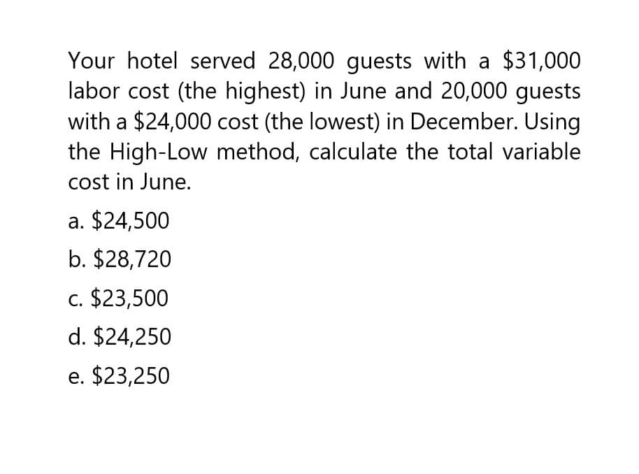 Your hotel served 28,000 guests with a $31,000
labor cost (the highest) in June and 20,000 guests
with a $24,000 cost (the lowest) in December. Using
the High-Low method, calculate the total variable
cost in June.
a. $24,500
b. $28,720
c. $23,500
d. $24,250
e. $23,250