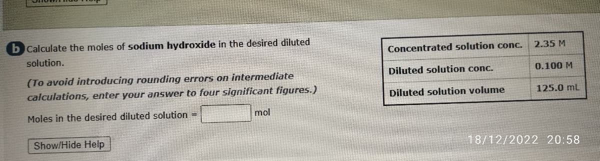 by Calculate the moles of sodium hydroxide in the desired diluted
solution.
(To avoid introducing rounding errors on intermediate
calculations, enter your answer to four significant figures.)
Moles in the desired diluted solution =
Show/Hide Help
mol
Concentrated solution conc.
Diluted solution conc.
Diluted solution volume
2.35 M
0.100 M
125.0 mL
18/12/2022 20:58