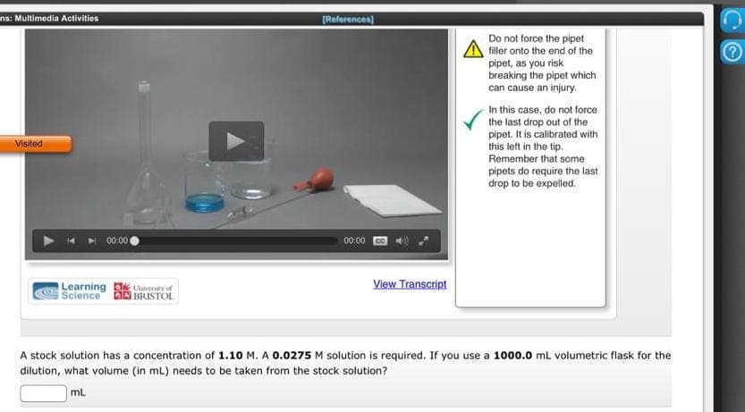 ns: Multimedia Activities
Visited
00:00
Learning
Science
Uvery of
BRISTOL
[References]
00:00
View Transcript
Do not force the pipet
filler onto the end of the
pipet, as you risk
breaking the pipet which
can cause an injury.
In this case, do not force
the last drop out of the
pipet. It is calibrated with
this left in the tip.
Remember that some
pipets do require the last
drop to be expelled.
A stock solution has a concentration of 1.10 M. A 0.0275 M solution is required. If you use a 1000.0 mL volumetric flask for the
dilution, what volume (in mL) needs to be taken from the stock solution?
mL
e