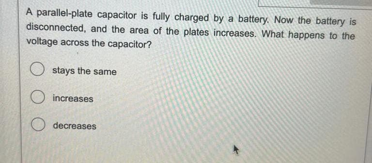 A parallel-plate capacitor is fully charged by a battery. Now the battery is
disconnected, and the area of the plates increases. What happens to the
voltage across the capacitor?
Ostays the same
increases
decreases