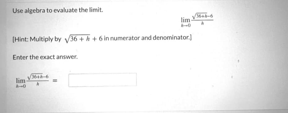 Use algebra to evaluate the limit.
[Hint: Multiply by √36 +h+ 6 in numerator and denominator.]
Enter the exact answer.
lim-
h→0
/36+h-6
h
lim
h-0
=
/36+h-6
h