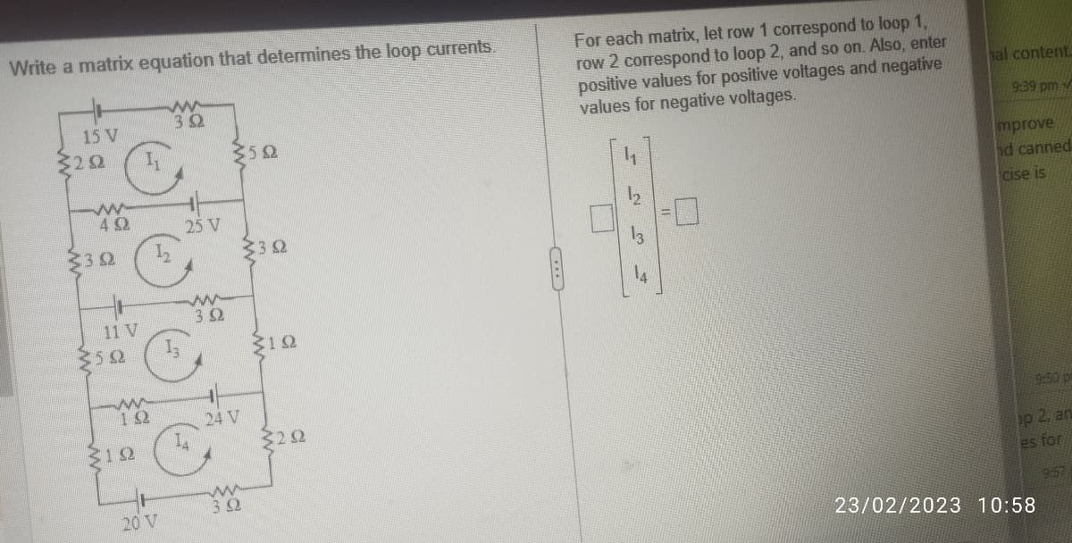 Write a matrix equation that determines the loop currents.
www
392
15 V
3202
www
492
322
11 V
350
ww
162
12
20 V
25 V
ww
392
14
350
24 V
ww
3.32
322
312
3292
C
For each matrix, let row 1 correspond to loop 1,
row 2 correspond to loop 2, and so on. Also, enter
positive values for positive voltages and negative
values for negative voltages.
11
hal content.
9:39 pm
mprove
hd canned
cise is
9:50 pm
op 2, an
es for
23/02/2023 10:58