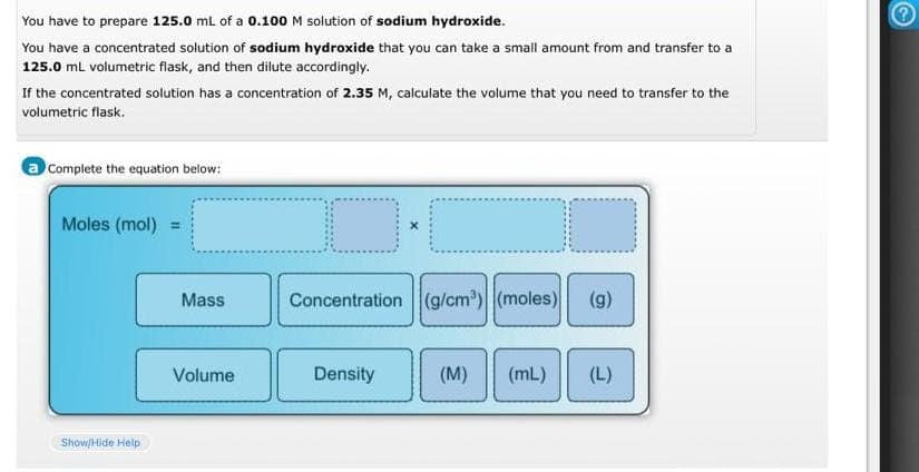 You have to prepare 125.0 mL of a 0.100 M solution of sodium hydroxide.
You have a concentrated solution of sodium hydroxide that you can take a small amount from and transfer to a
125.0 mL volumetric flask, and then dilute accordingly.
If the concentrated solution has a concentration of 2.35 M, calculate the volume that you need to transfer to the
volumetric flask.
a Complete the equation below:
Moles (mol) =
Show/Hide Help
Mass
Volume
O
Concentration (g/cm³) (moles) (g)
Density
(M) (mL) (L)
G