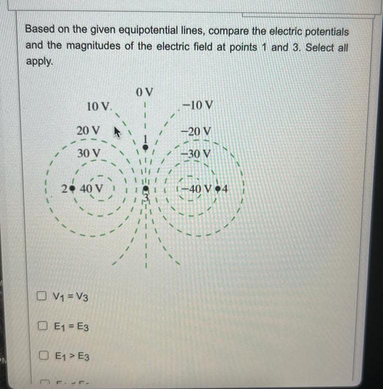 N
Based on the given equipotential lines, compare the electric potentials
and the magnitudes of the electric field at points 1 and 3. Select all
apply.
C
-
10 V.
20 V
30 V
2 40 V
V1=V3
E1=E3
A
E1> E3
OV
-10 V
-20 V
-30 V
-40 V 4