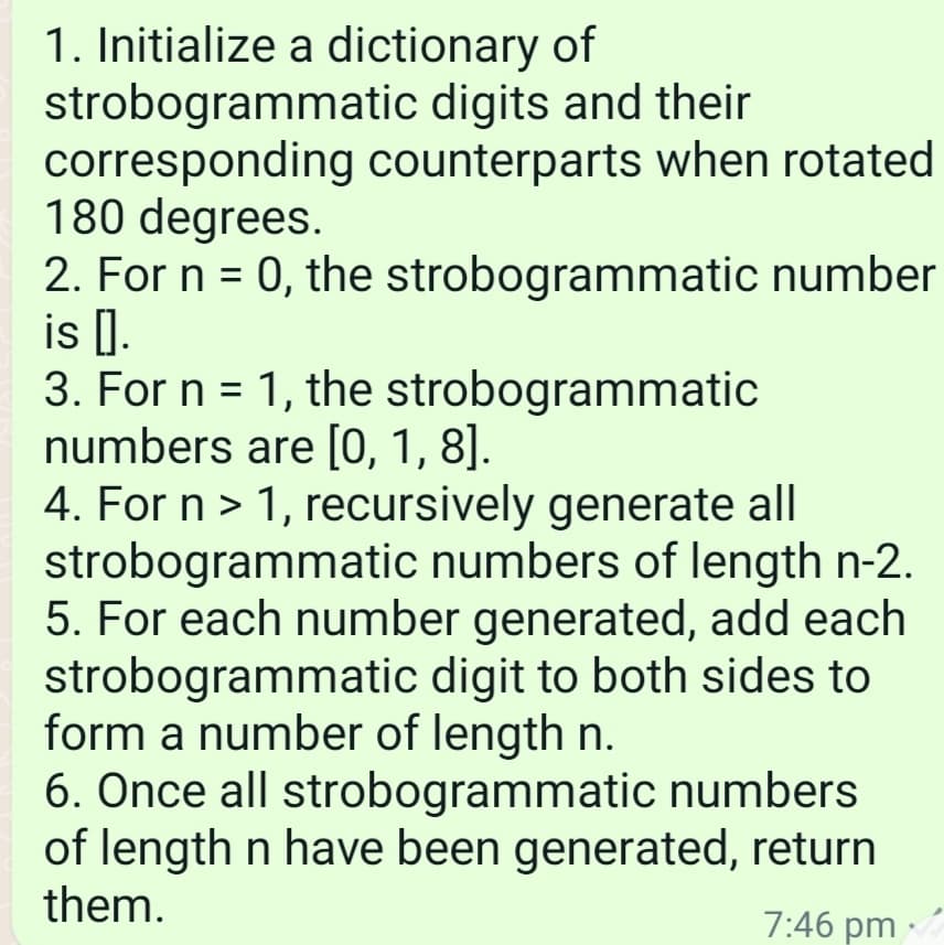 1. Initialize a dictionary of
strobogrammatic digits and their
corresponding counterparts when rotated
180 degrees.
2. For n = 0, the
is I.
strobogrammatic number
3. For n = 1, the strobogrammatic
numbers are [0, 1, 8].
4. For n > 1, recursively generate all
strobogrammatic numbers of length n-2.
5. For each number generated, add each
strobogrammatic digit to both sides to
form a number of length n.
6. Once all strobogrammatic numbers
of length n have been generated,
them.
return
7:46 pm