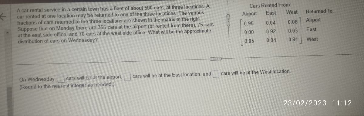 ←
A car rental service in a certain town has a fleet of about 500 cars, at three locations. A
car rented at one location may be returned to any of the three locations. The various
fractions of cars returned to the three locations are shown in the matrix to the right.
Suppose that on Monday there are 355 cars at the airport (or rented from there), 75 cars
at the east side office, and 70 cars at the west side office. What will be the approximate
distribution of cars on Wednesday?
VECE
On Wednesday, cars will be at the airport, cars will be at the East location, and
(Round to the nearest integer as needed.)
Cars Rented From:
Airport
0.95
0.00
0.05
East West
0.04
0.06
0.92
0.03
0.04 0.91
cars will be at the West location.
Returned To:
Airport
East
West
23/02/2023 11:12