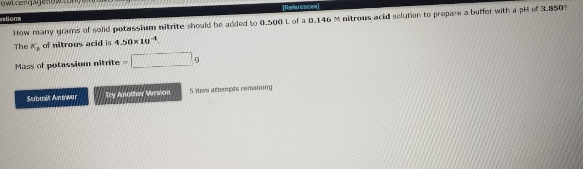 -owl.c
estions
[References]
How many grams of solid potassium nitrite should be added to 0.500 L of a 0.146 M nitrous acid solution to prepare a buffer with a pH of 3.850?
The K₂ of nitrous acid is 4.50×10 4.
Mass of potassium nitrite =
Submit Answer
Try Another Version
9
5 item attempts remaining