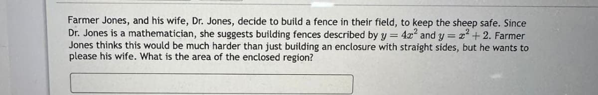 Farmer Jones, and his wife, Dr. Jones, decide to build a fence in their field, to keep the sheep safe. Since
Dr. Jones is a mathematician, she suggests building fences described by y = 4x² and y = x² + 2. Farmer
Jones thinks this would be much harder than just building an enclosure with straight sides, but he wants to
please his wife. What is the area of the enclosed region?