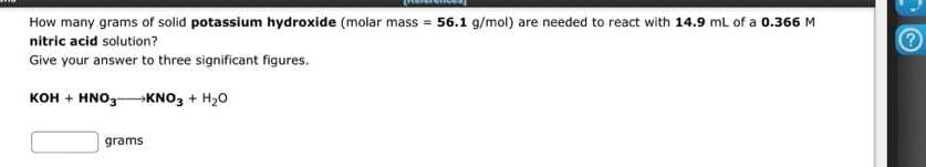 How many grams of solid potassium hydroxide (molar mass = 56.1 g/mol) are needed to react with 14.9 mL of a 0.366 M
nitric acid solution?
Give your answer to three significant figures.
KOH + HNO3 → KNO3 + H₂O
grams
2